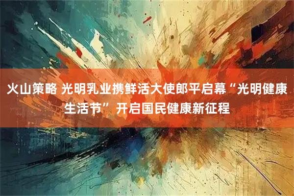 火山策略 光明乳业携鲜活大使郎平启幕“光明健康生活节” 开启国民健康新征程