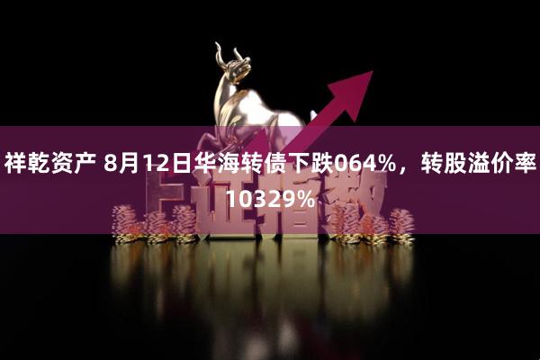 祥乾资产 8月12日华海转债下跌064%，转股溢价率10329%