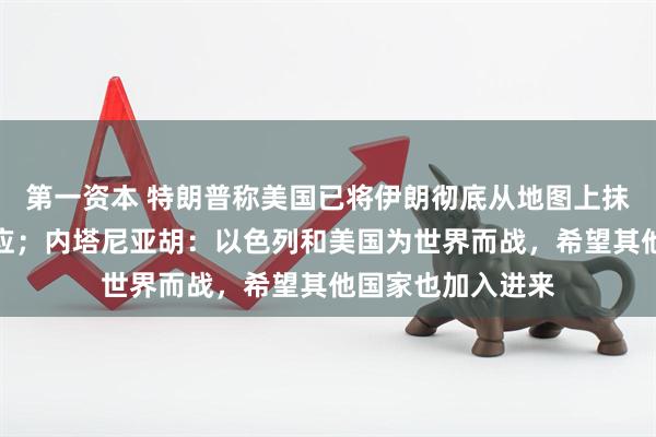 第一资本 特朗普称美国已将伊朗彻底从地图上抹去，伊朗总统回应；内塔尼亚胡：以色列和美国为世界而战，希望其他国家也加入进来