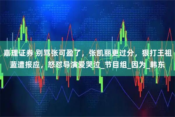嘉理证券 别骂张可盈了，张凯丽更过分，狠打王祖蓝遭报应，怒怼导演爱哭泣_节目组_因为_韩东
