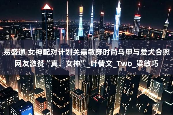 易盛通 女神配对计划关嘉敏穿时尚马甲与爱犬合照网友激赞“真．女神”_叶倩文_Two_梁敏巧