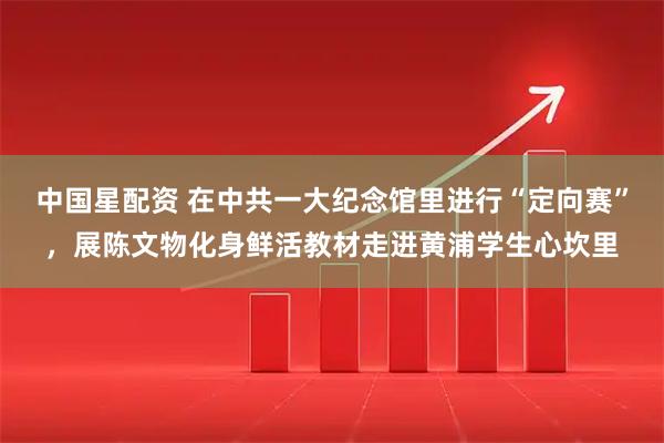 中国星配资 在中共一大纪念馆里进行“定向赛”，展陈文物化身鲜活教材走进黄浦学生心坎里